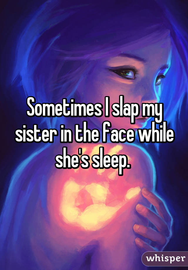 Sometimes I slap my sister in the face while she's sleep. 