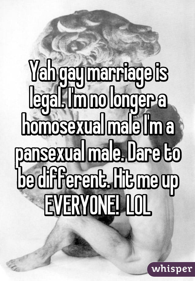 Yah gay marriage is legal. I'm no longer a homosexual male I'm a pansexual male. Dare to be different. Hit me up EVERYONE!  LOL
