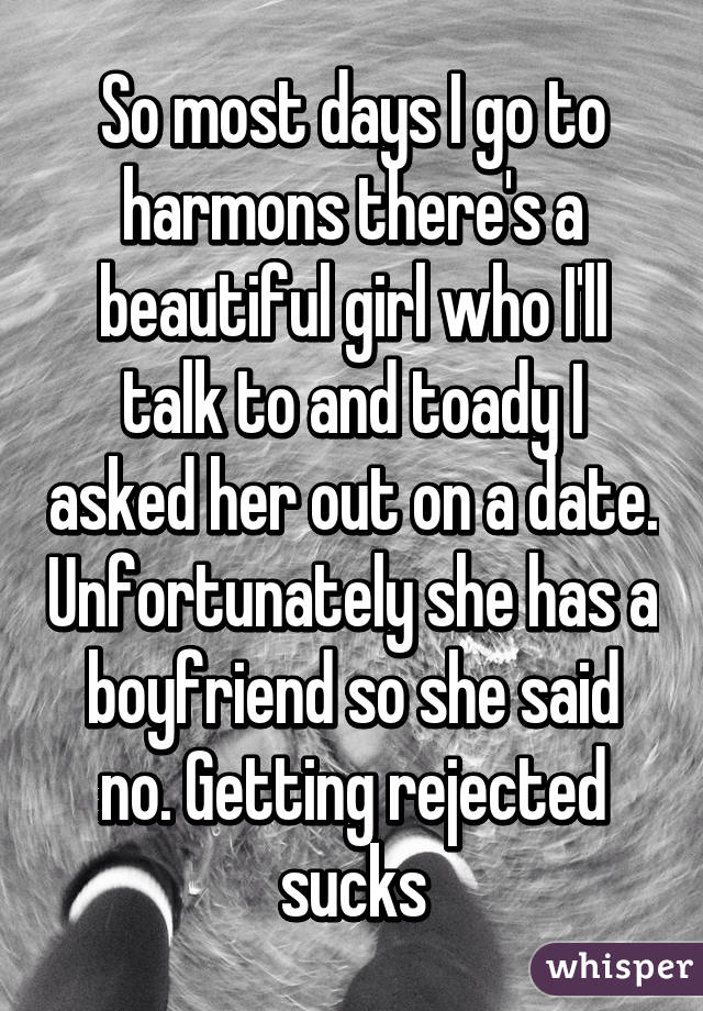 So most days I go to harmons there's a beautiful girl who I'll talk to and toady I asked her out on a date. Unfortunately she has a boyfriend so she said no. Getting rejected sucks