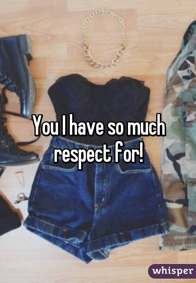 You I have so much respect for!