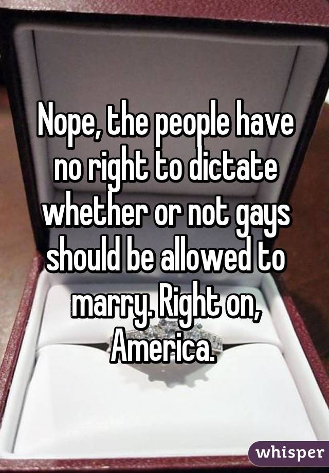 Nope, the people have no right to dictate whether or not gays should be allowed to marry. Right on, America. 