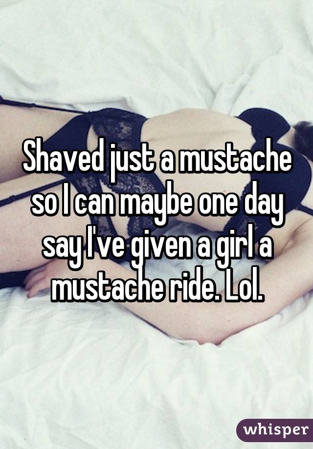 Shaved just a mustache so I can maybe one day say I've given a girl a mustache ride. Lol.