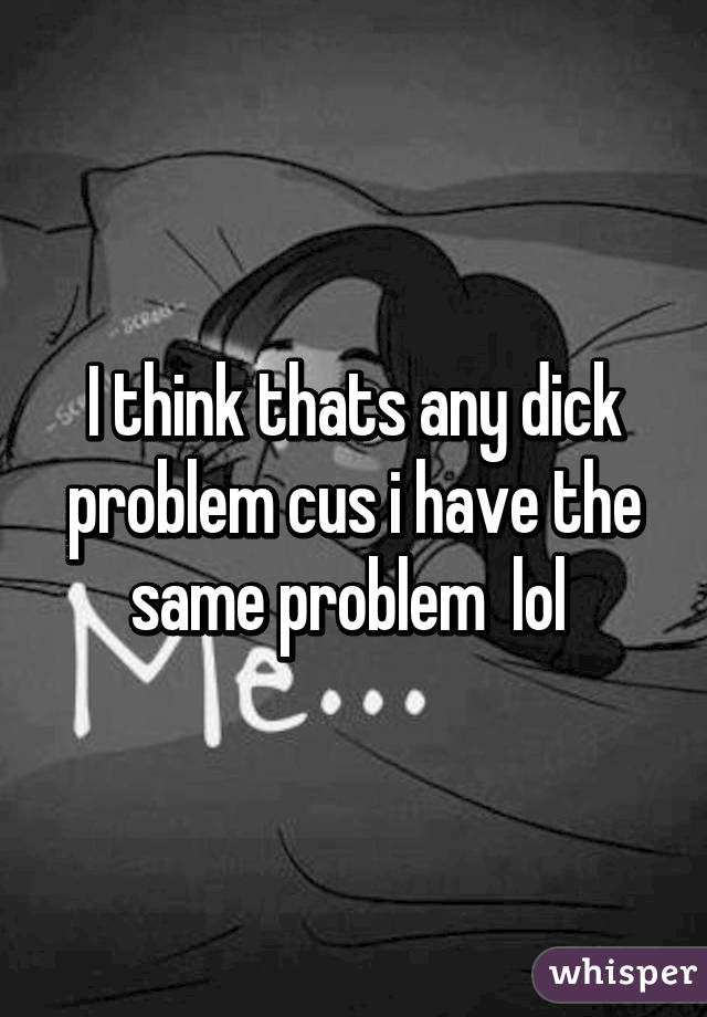 I think thats any dick problem cus i have the same problem  lol 