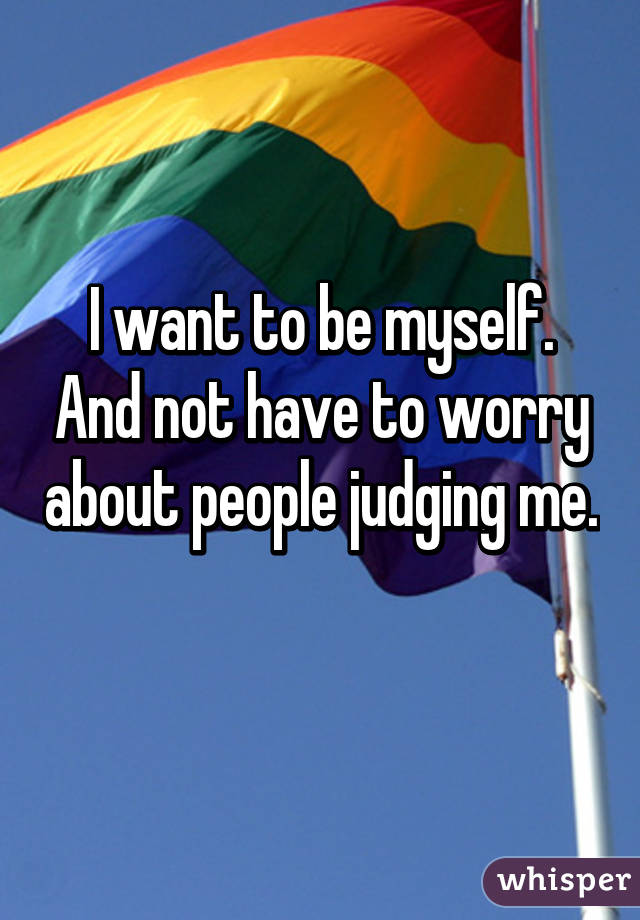 I want to be myself. And not have to worry about people judging me.
