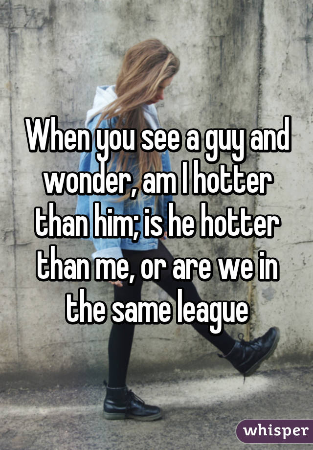 When you see a guy and wonder, am I hotter than him; is he hotter than me, or are we in the same league