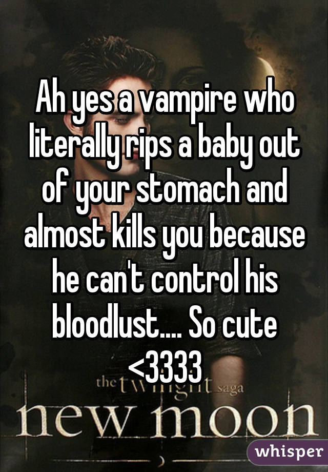 Ah yes a vampire who literally rips a baby out of your stomach and almost kills you because he can't control his bloodlust.... So cute <3333