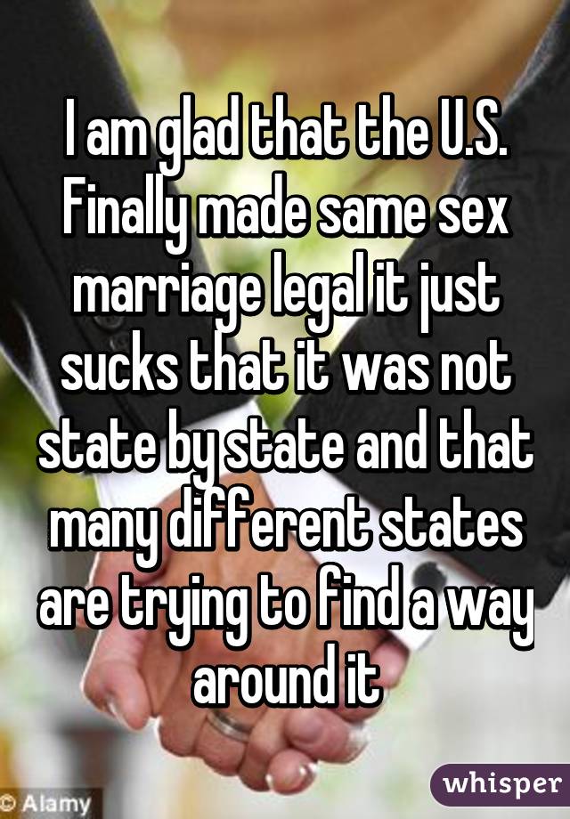 I am glad that the U.S. Finally made same sex marriage legal it just sucks that it was not state by state and that many different states are trying to find a way around it