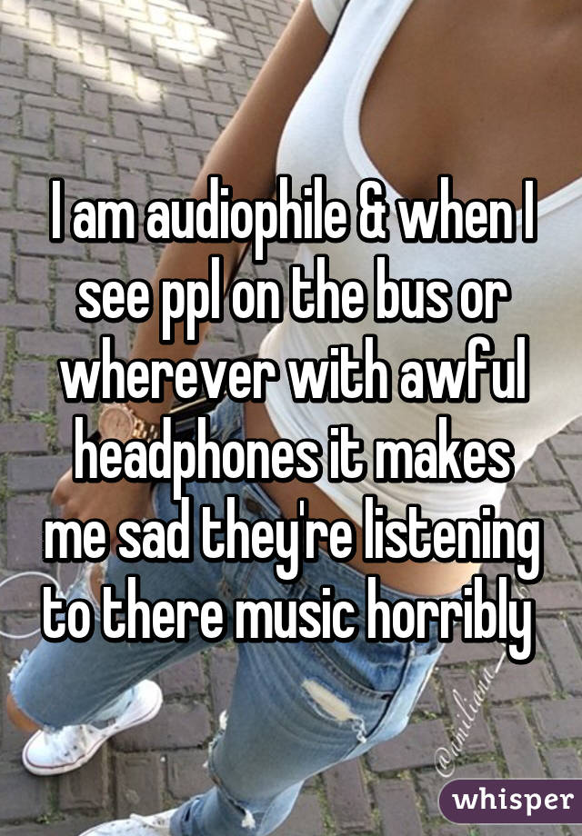 I am audiophile & when I see ppl on the bus or wherever with awful headphones it makes me sad they're listening to there music horribly 