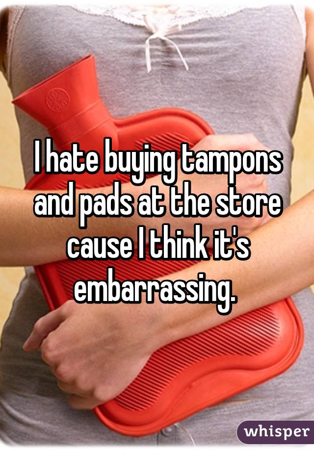 I hate buying tampons and pads at the store cause I think it's embarrassing. 