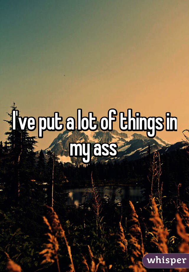 I've put a lot of things in my ass 