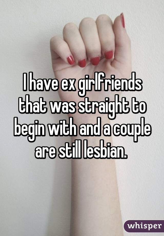 I have ex girlfriends that was straight to begin with and a couple are still lesbian. 