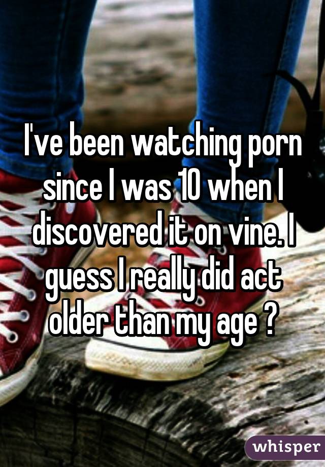 I've been watching porn since I was 10 when I discovered it on vine. I guess I really did act older than my age 😂