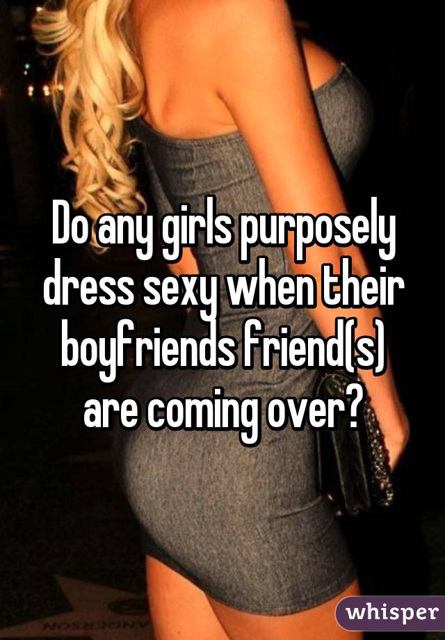 Do any girls purposely dress sexy when their boyfriends friend(s) are coming over?