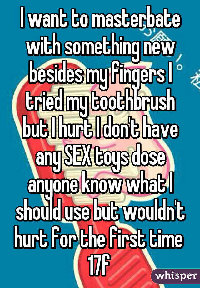 I want to masterbate with something new besides my fingers I tried my toothbrush but I hurt I don't have any SEX toys dose anyone know what I should use but wouldn't hurt for the first time 
17f 