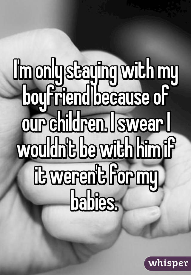 I'm only staying with my boyfriend because of our children. I swear I wouldn't be with him if it weren't for my babies. 