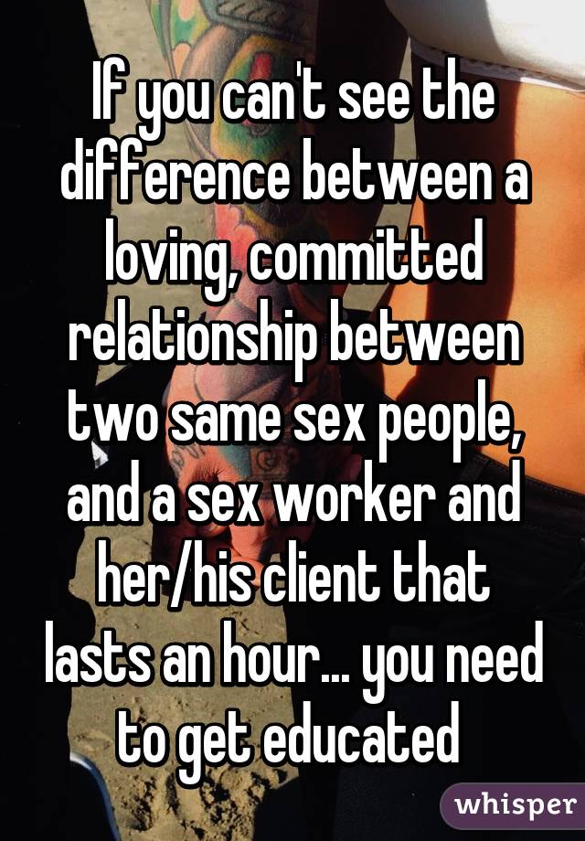 If you can't see the difference between a loving, committed relationship between two same sex people, and a sex worker and her/his client that lasts an hour... you need to get educated 