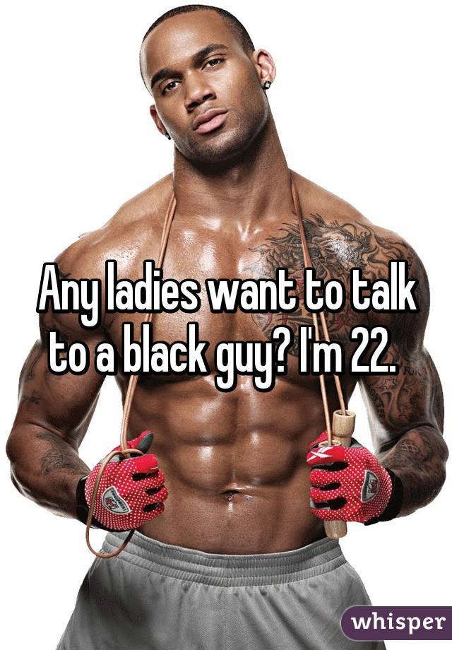 Any ladies want to talk to a black guy? I'm 22. 