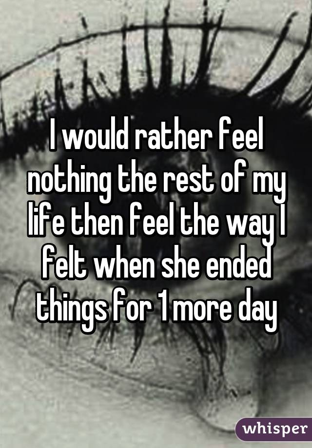 I would rather feel nothing the rest of my life then feel the way I felt when she ended things for 1 more day