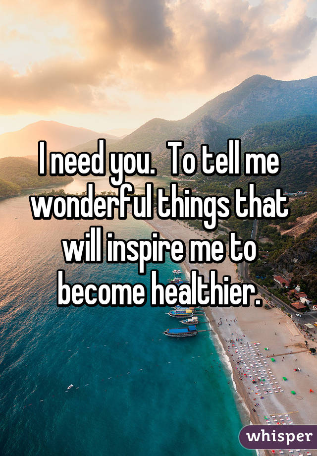 I need you.  To tell me wonderful things that will inspire me to become healthier.