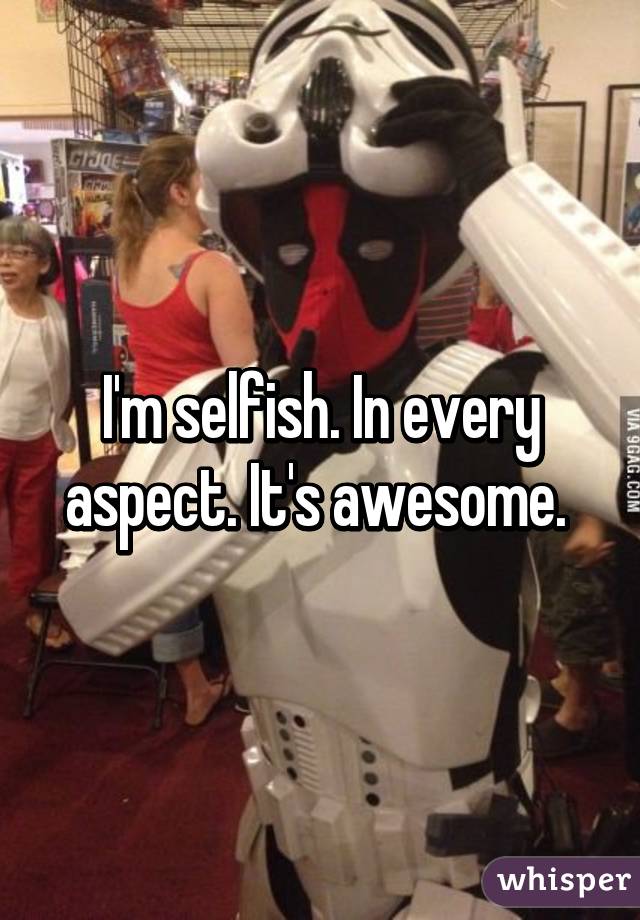 I'm selfish. In every aspect. It's awesome. 