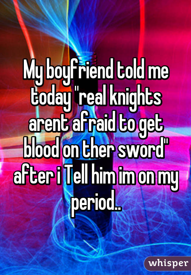 My boyfriend told me today "real knights arent afraid to get blood on ther sword" after i Tell him im on my period..