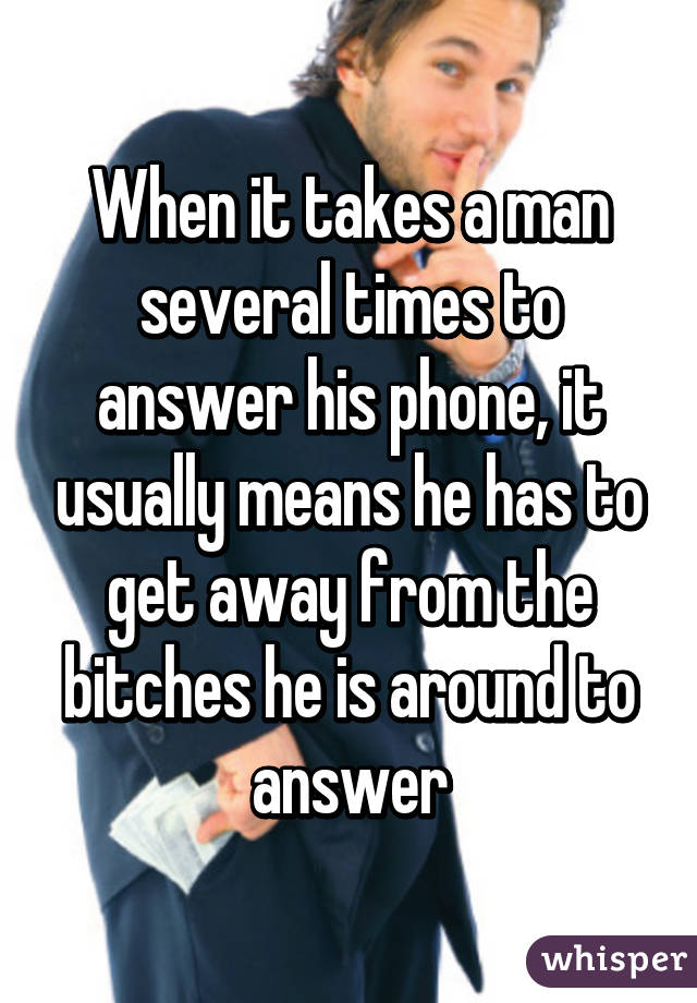 When it takes a man several times to answer his phone, it usually means he has to get away from the bitches he is around to answer