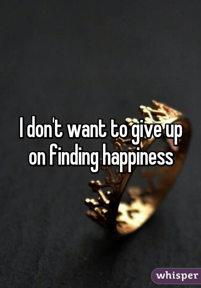 I don't want to give up on finding happiness