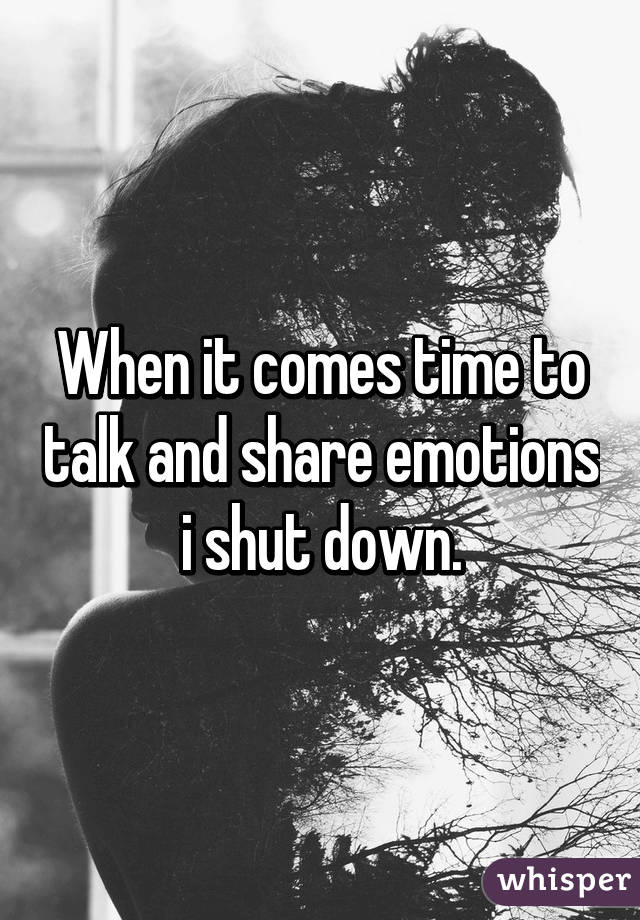 When it comes time to talk and share emotions i shut down.