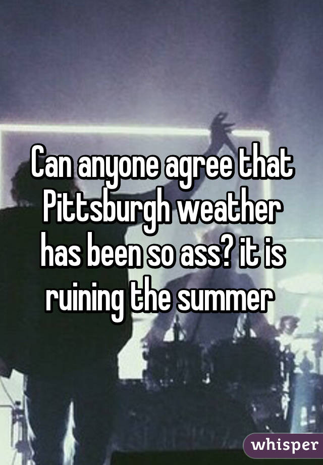 Can anyone agree that Pittsburgh weather has been so ass? it is ruining the summer 