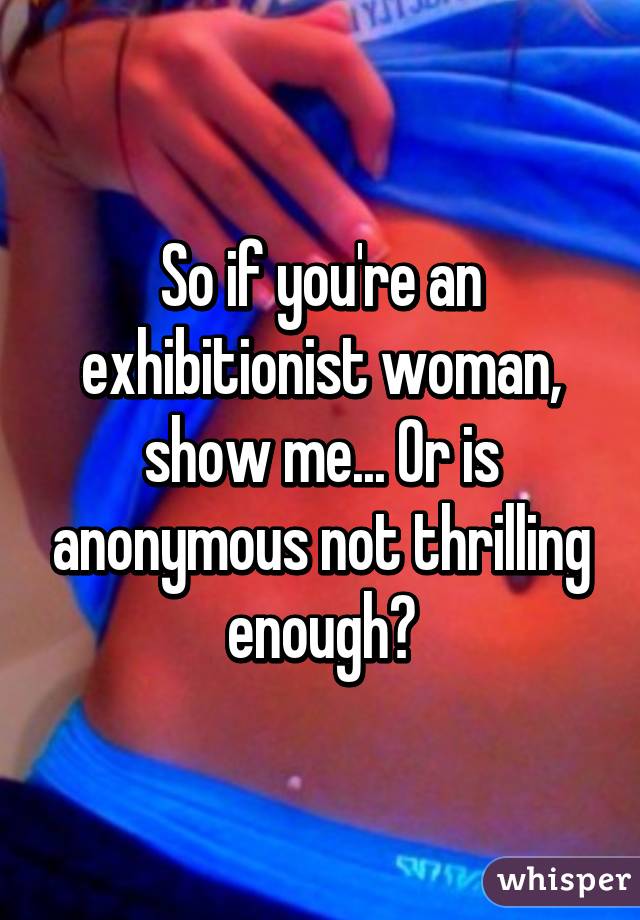 So if you're an exhibitionist woman, show me... Or is anonymous not thrilling enough?