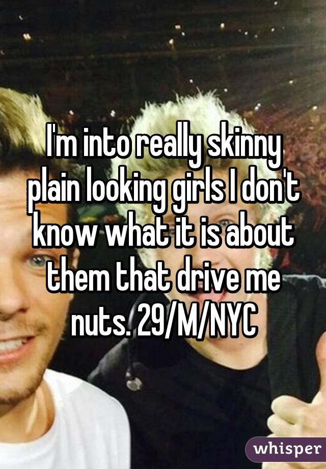 I'm into really skinny plain looking girls I don't know what it is about them that drive me nuts. 29/M/NYC