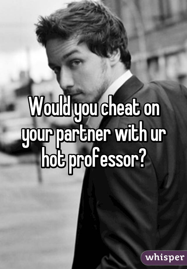 Would you cheat on your partner with ur hot professor?
