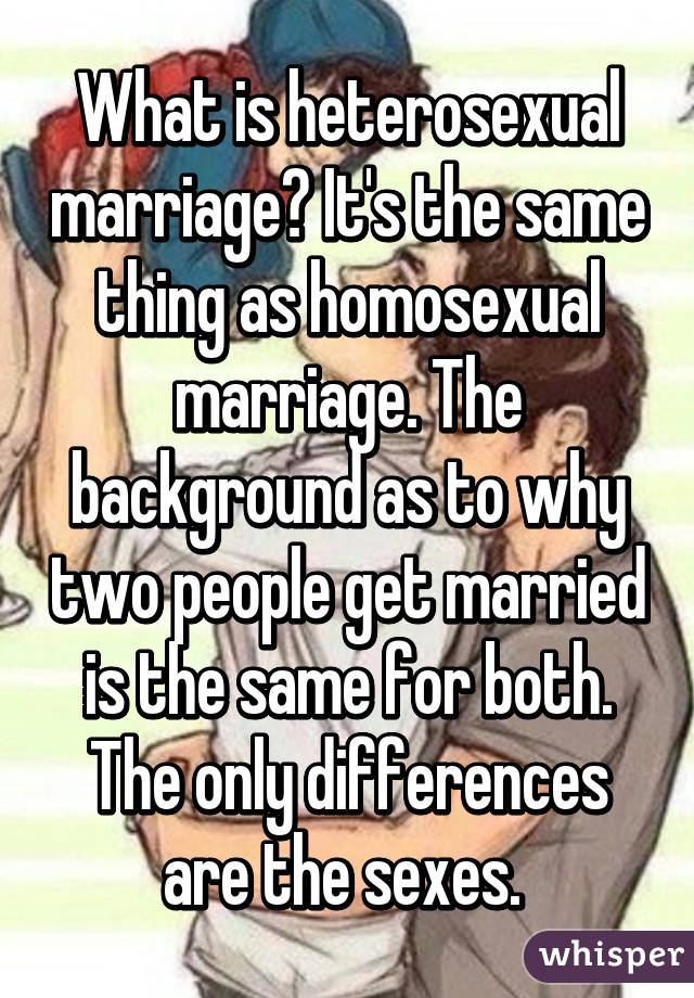 What is heterosexual marriage? It's the same thing as homosexual marriage. The background as to why two people get married is the same for both. The only differences are the sexes. 