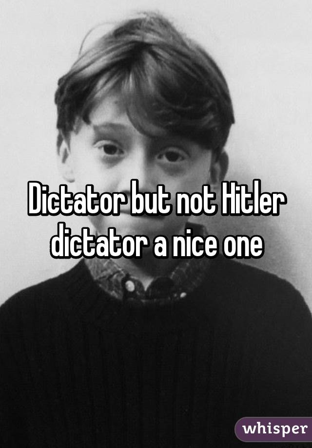 Dictator but not Hitler dictator a nice one
