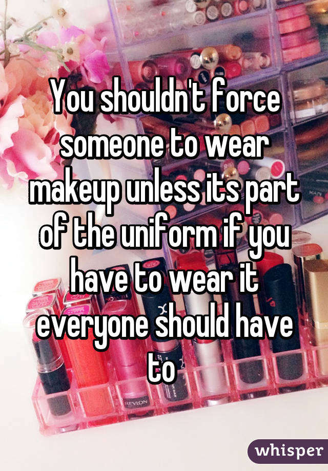 You shouldn't force someone to wear makeup unless its part of the uniform if you have to wear it everyone should have to 