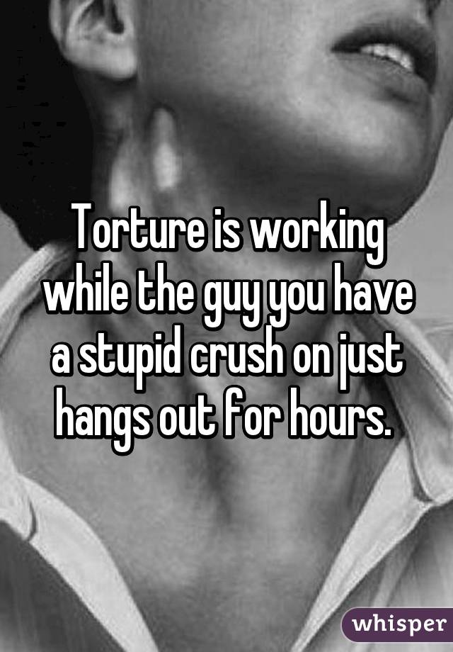 Torture is working while the guy you have a stupid crush on just hangs out for hours. 