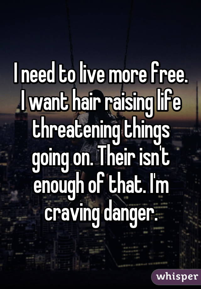I need to live more free. I want hair raising life threatening things going on. Their isn't enough of that. I'm craving danger.