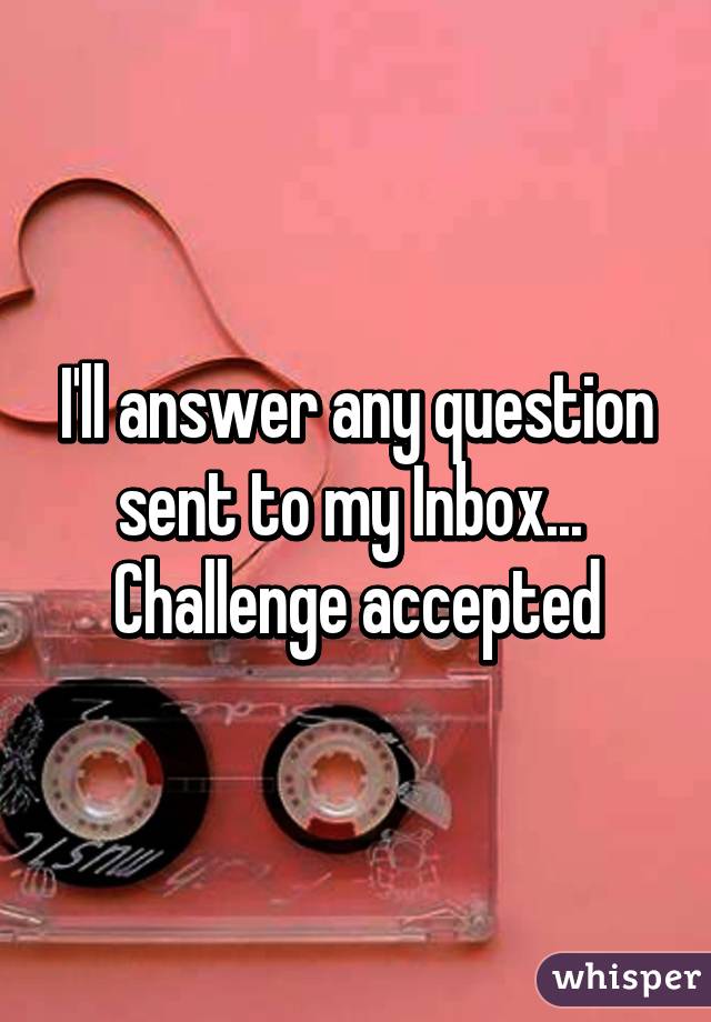 I'll answer any question sent to my Inbox...  Challenge accepted