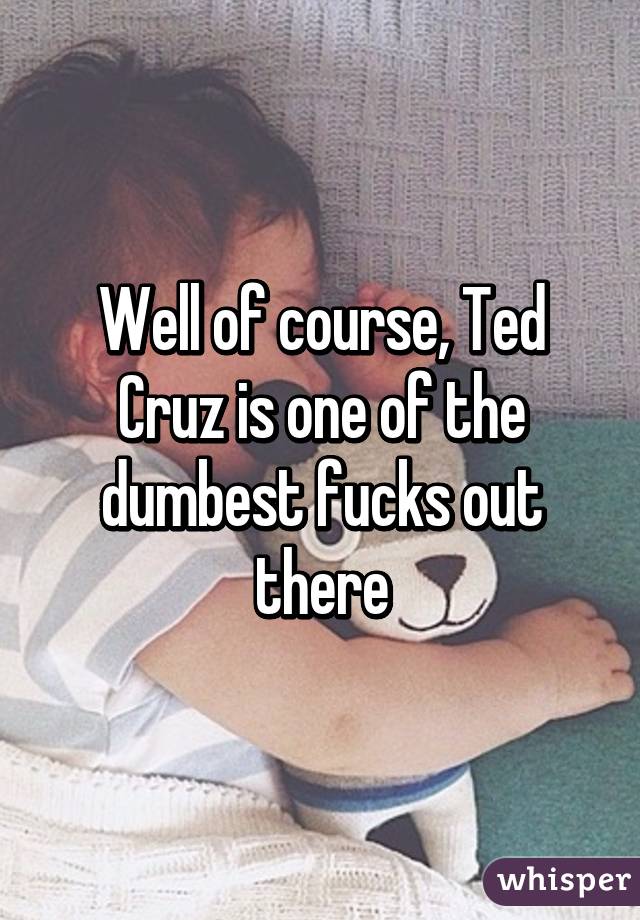 Well of course, Ted Cruz is one of the dumbest fucks out there