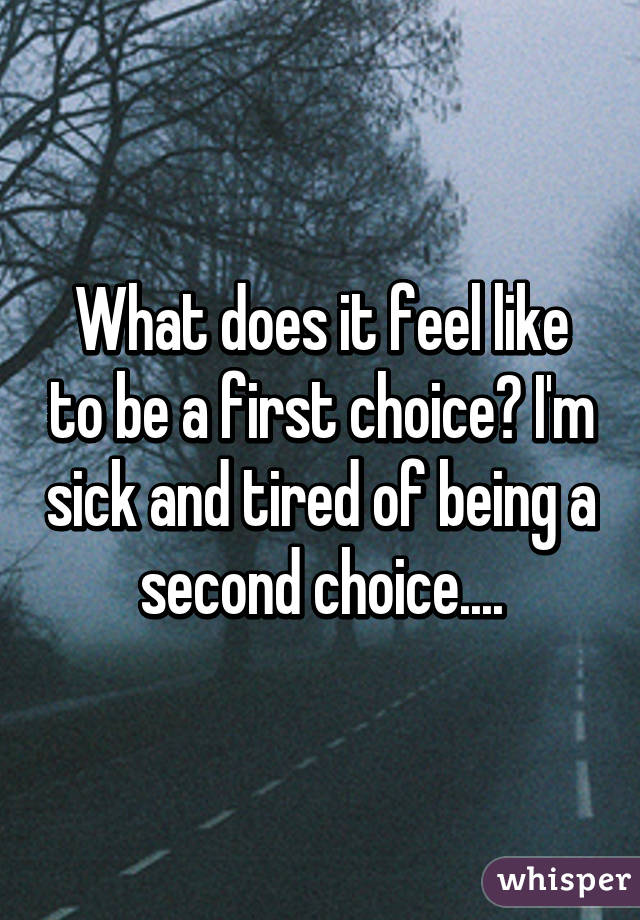 What does it feel like to be a first choice? I'm sick and tired of being a second choice....