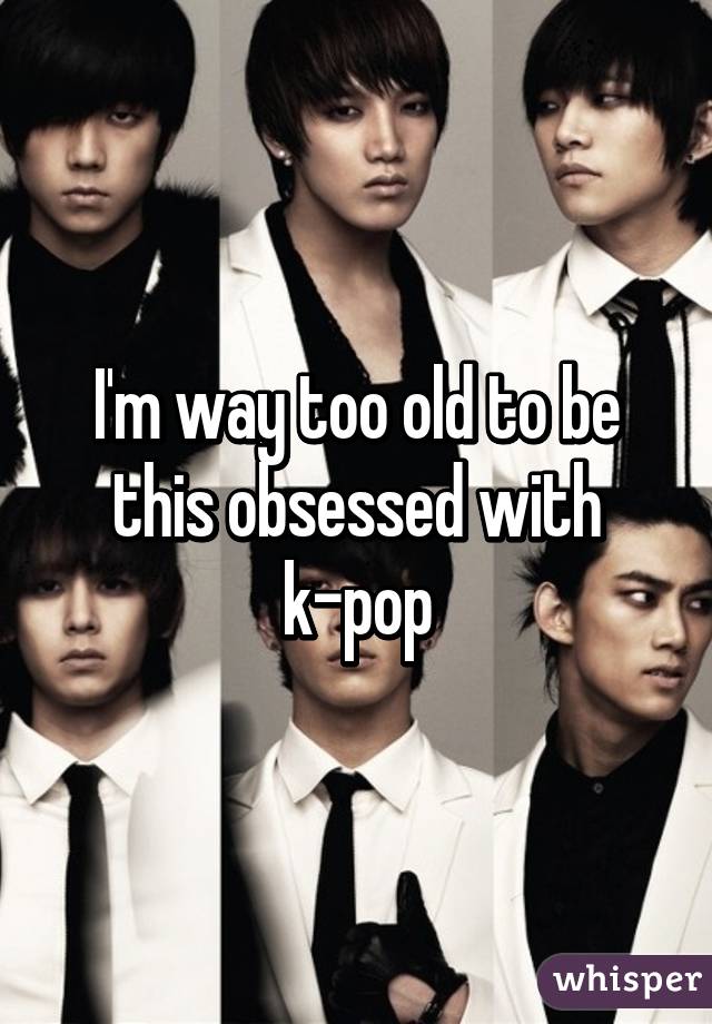 I'm way too old to be this obsessed with k-pop