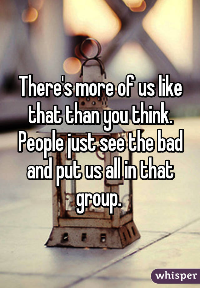 There's more of us like that than you think. People just see the bad and put us all in that group. 