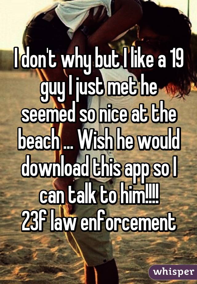 I don't why but I like a 19 guy I just met he seemed so nice at the beach ... Wish he would download this app so I can talk to him!!!!
23f law enforcement