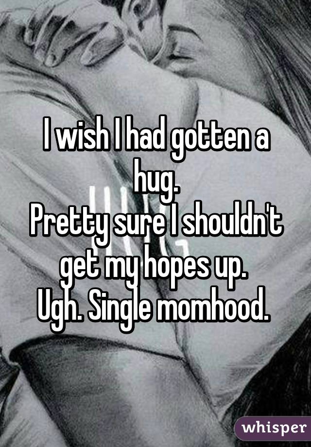 I wish I had gotten a hug.
Pretty sure I shouldn't get my hopes up. 
Ugh. Single momhood. 