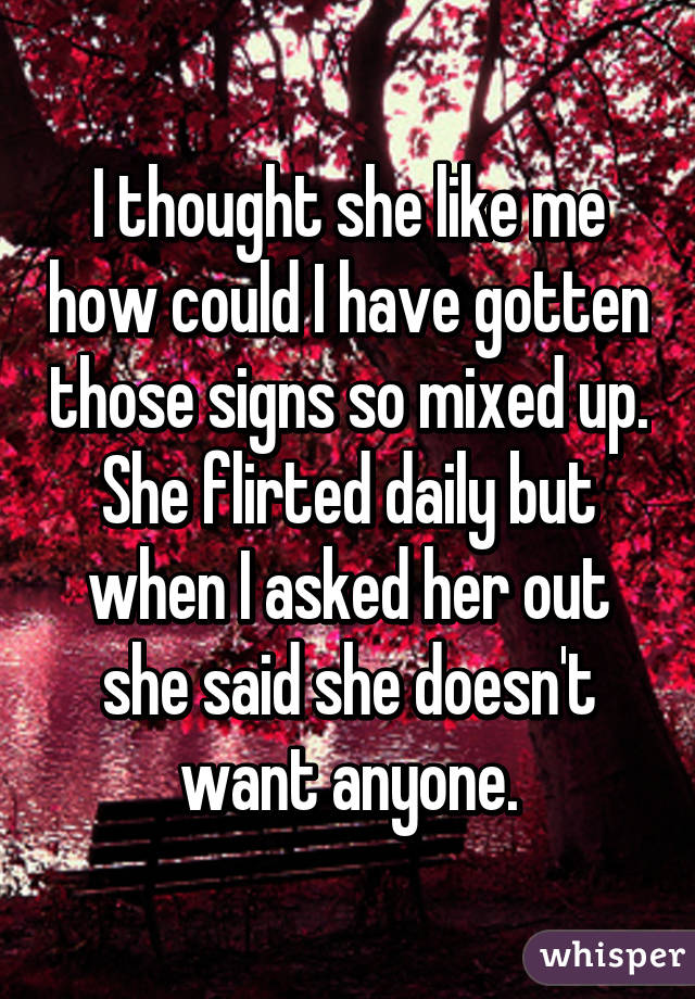 I thought she like me how could I have gotten those signs so mixed up. She flirted daily but when I asked her out she said she doesn't want anyone.