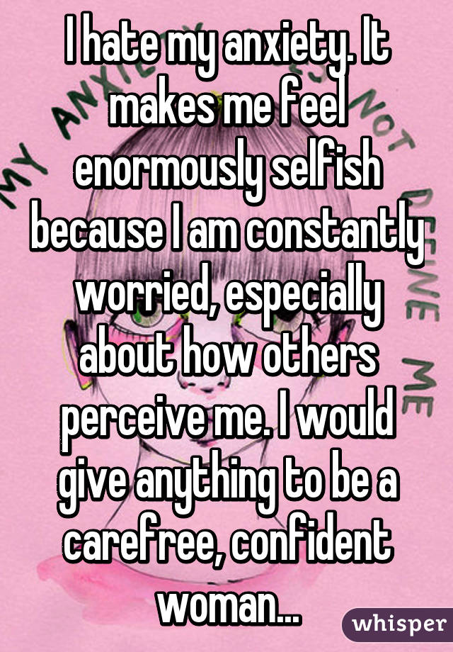 I hate my anxiety. It makes me feel enormously selfish because I am constantly worried, especially about how others perceive me. I would give anything to be a carefree, confident woman...