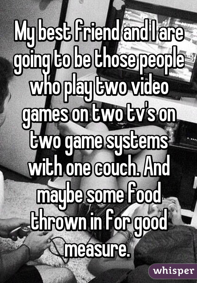 My best friend and I are going to be those people who play two video games on two tv's on two game systems with one couch. And maybe some food thrown in for good measure. 