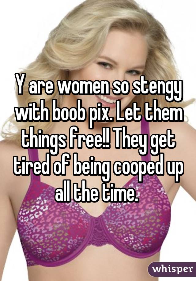 Y are women so stengy with boob pix. Let them things free!! They get tired of being cooped up all the time. 