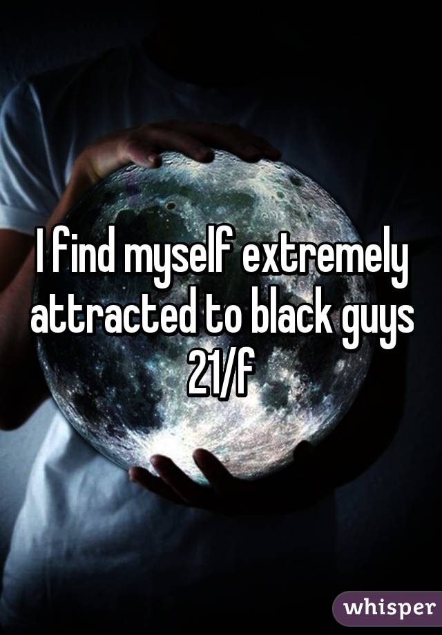 I find myself extremely attracted to black guys
21/f