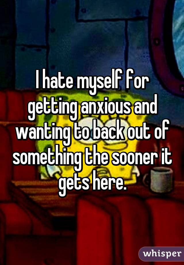 I hate myself for getting anxious and wanting to back out of something the sooner it gets here.